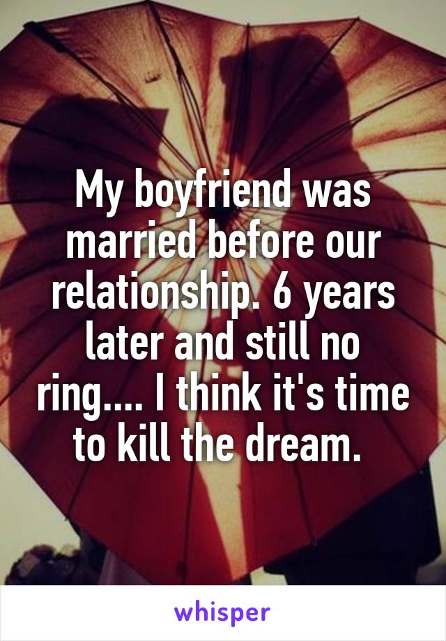 My boyfriend was married before our relationship. 6 years later and still no ring.... I think it's time to kill the dream. 