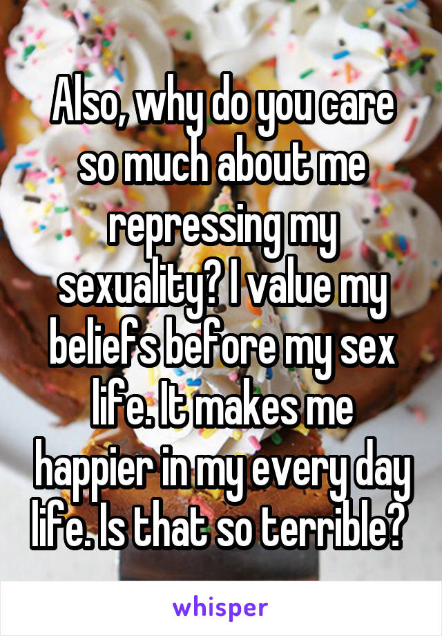 Also, why do you care so much about me repressing my sexuality? I value my beliefs before my sex life. It makes me happier in my every day life. Is that so terrible? 