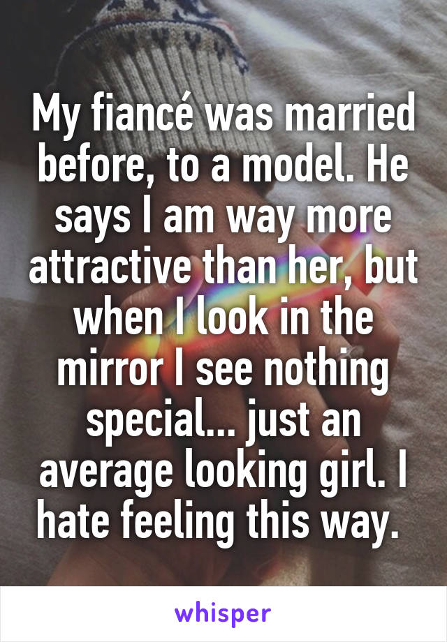 My fiancé was married before, to a model. He says I am way more attractive than her, but when I look in the mirror I see nothing special... just an average looking girl. I hate feeling this way. 