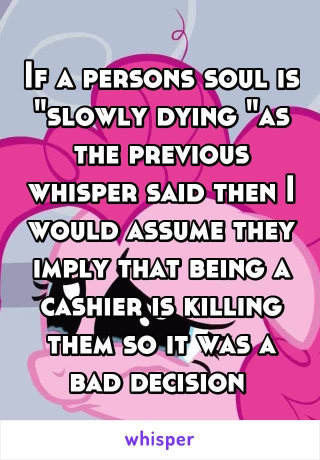 If a persons soul is "slowly dying "as the previous whisper said then I would assume they imply that being a cashier is killing them so it was a bad decision 