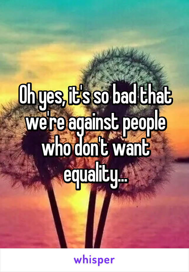 Oh yes, it's so bad that we're against people who don't want equality...