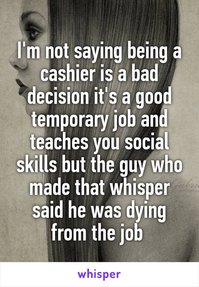 I'm not saying being a cashier is a bad decision it's a good temporary job and teaches you social skills but the guy who made that whisper said he was dying from the job 
