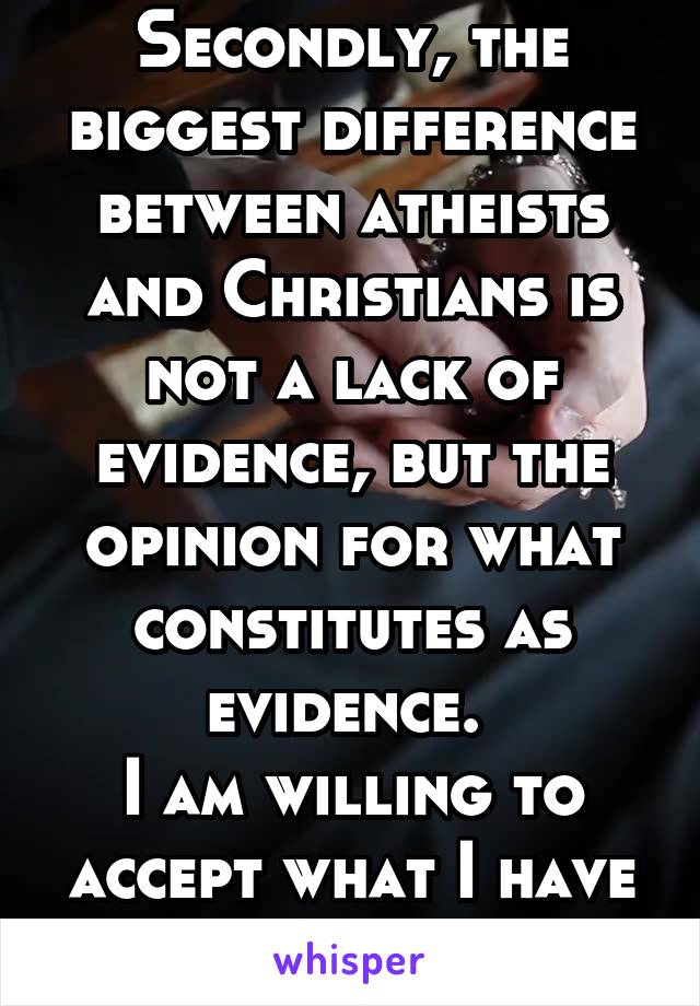 Secondly, the biggest difference between atheists and Christians is not a lack of evidence, but the opinion for what constitutes as evidence. 
I am willing to accept what I have experienced.