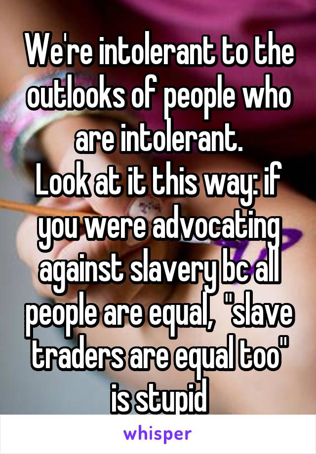 We're intolerant to the outlooks of people who are intolerant.
Look at it this way: if you were advocating against slavery bc all people are equal,  "slave traders are equal too" is stupid