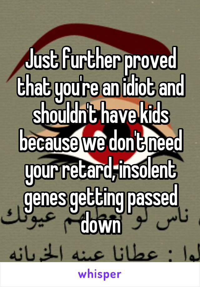 Just further proved that you're an idiot and shouldn't have kids because we don't need your retard, insolent genes getting passed down