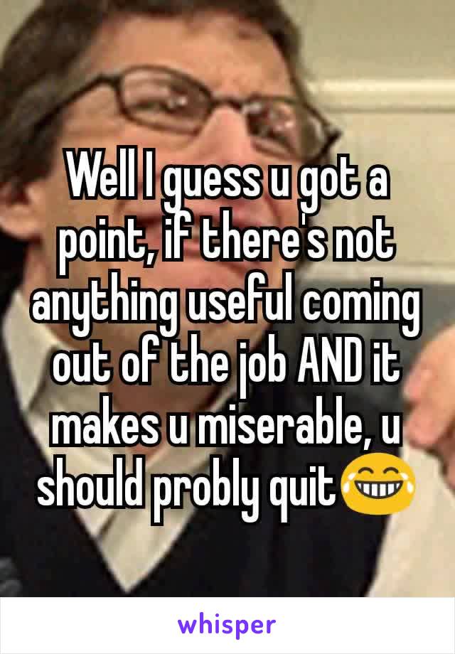 Well I guess u got a point, if there's​ not anything useful coming out of the job AND it makes u miserable, u should probly quit😂