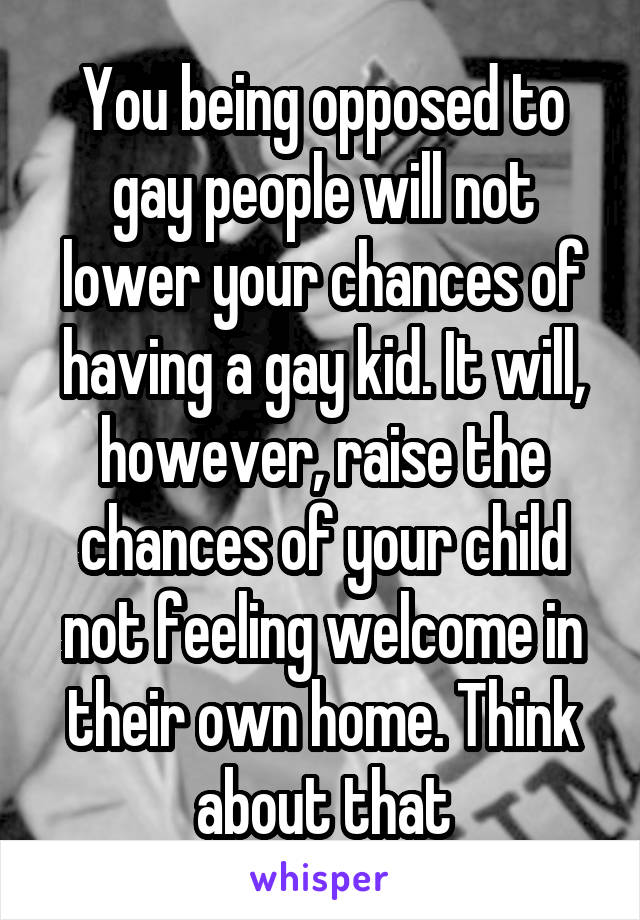 You being opposed to gay people will not lower your chances of having a gay kid. It will, however, raise the chances of your child not feeling welcome in their own home. Think about that