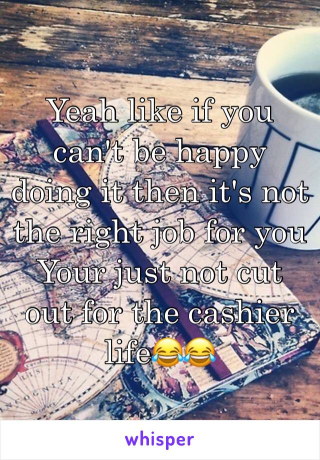 Yeah like if you can't be happy doing it then it's not the right job for you
Your just not cut out for the cashier life😂😂