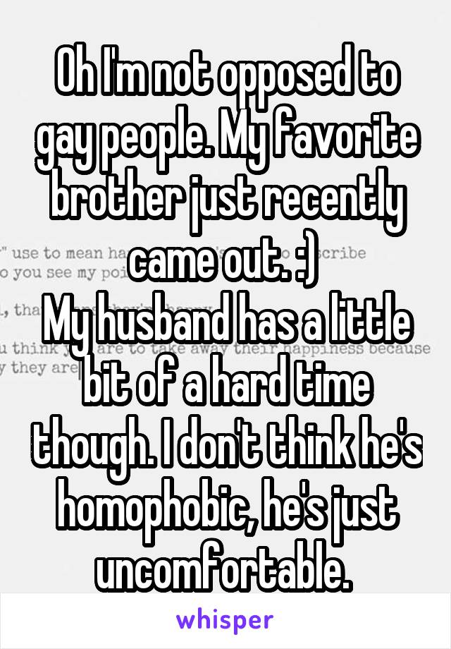 Oh I'm not opposed to gay people. My favorite brother just recently came out. :) 
My husband has a little bit of a hard time though. I don't think he's homophobic, he's just uncomfortable. 