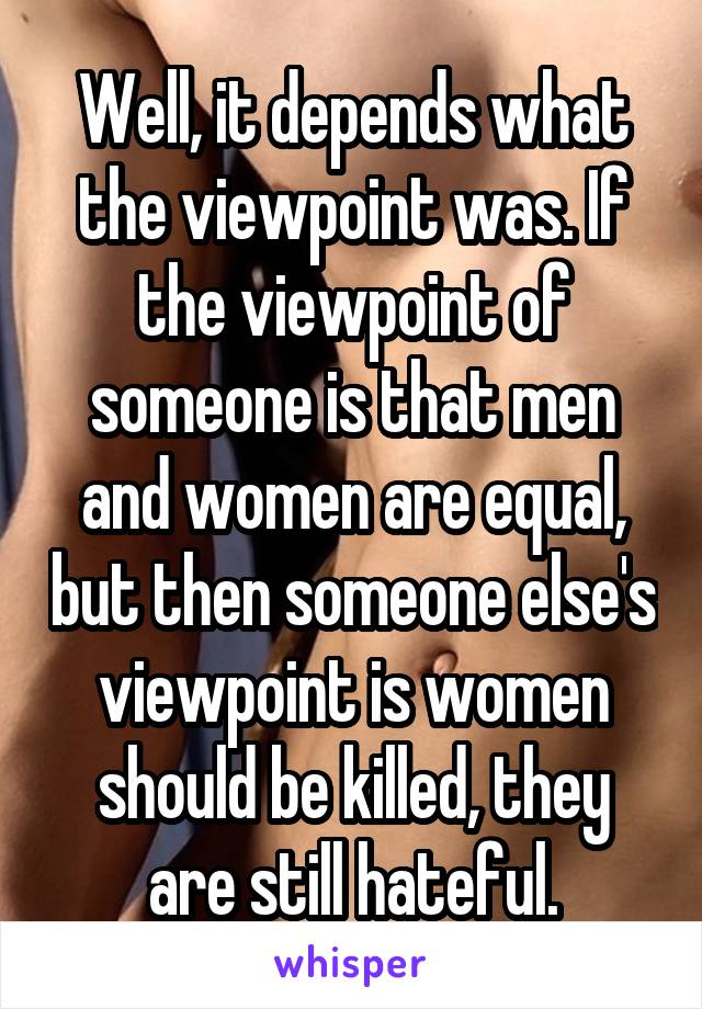 Well, it depends what the viewpoint was. If the viewpoint of someone is that men and women are equal, but then someone else's viewpoint is women should be killed, they are still hateful.