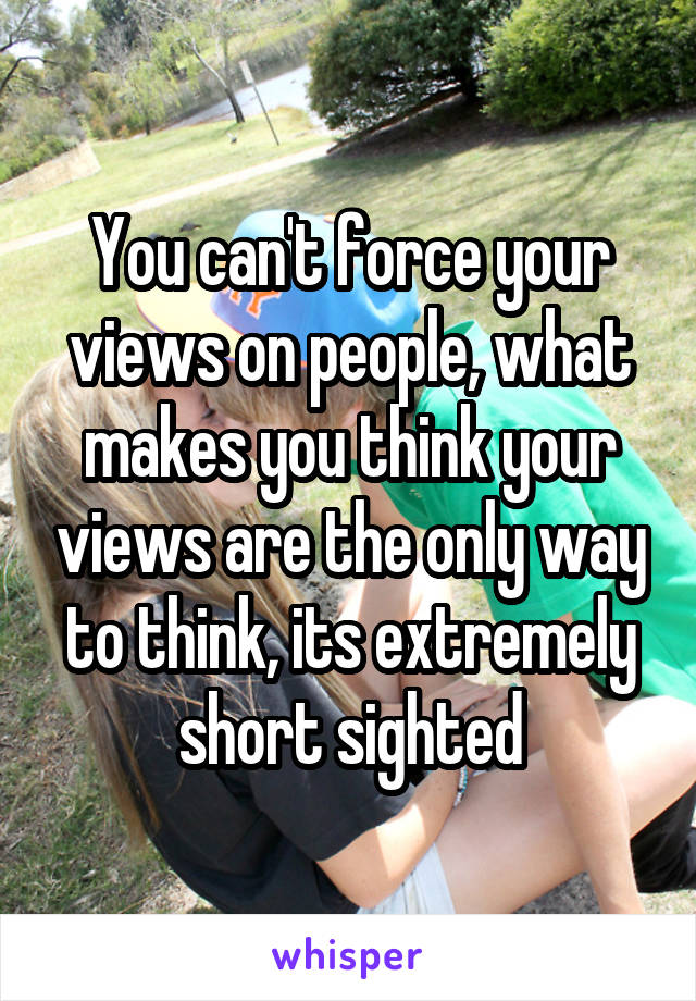 You can't force your views on people, what makes you think your views are the only way to think, its extremely short sighted