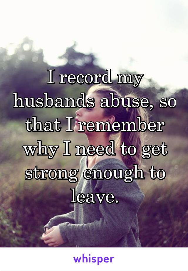 I record my husbands abuse, so that I remember why I need to get strong enough to leave.