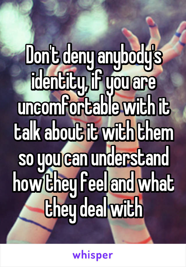 Don't deny anybody's identity, if you are uncomfortable with it talk about it with them so you can understand how they feel and what they deal with