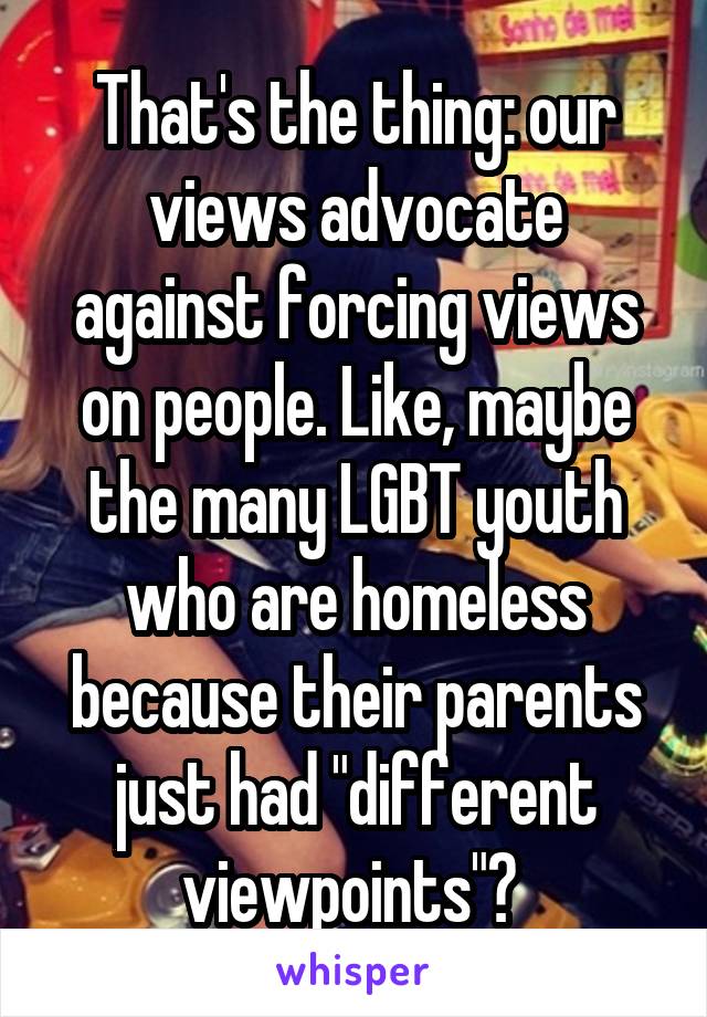 That's the thing: our views advocate against forcing views on people. Like, maybe the many LGBT youth who are homeless because their parents just had "different viewpoints"? 