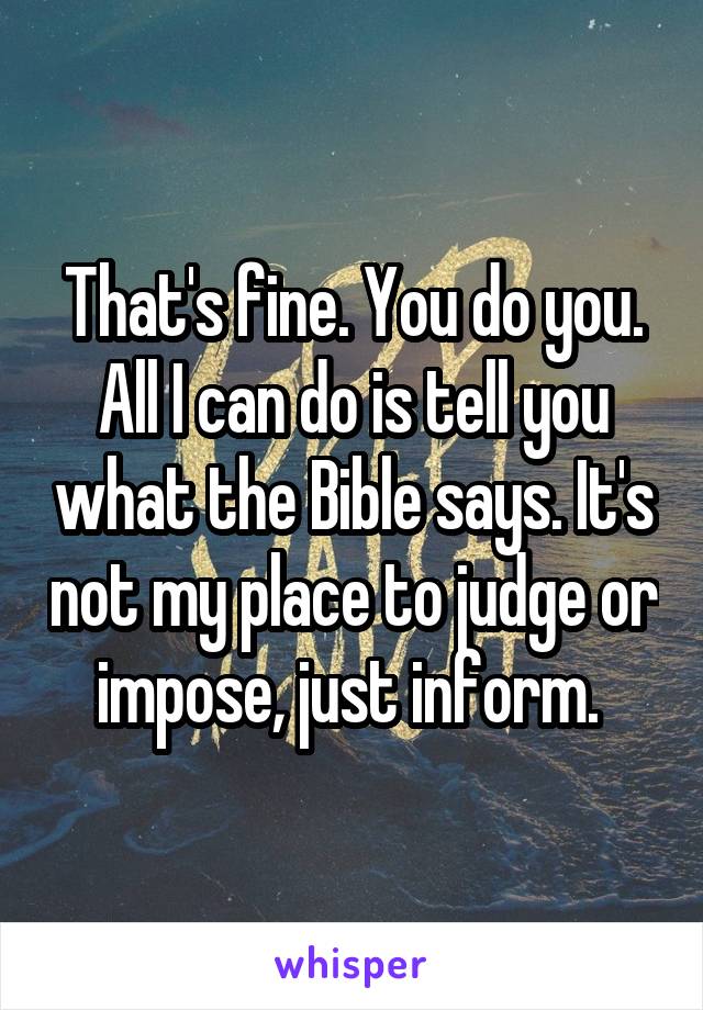 That's fine. You do you. All I can do is tell you what the Bible says. It's not my place to judge or impose, just inform. 