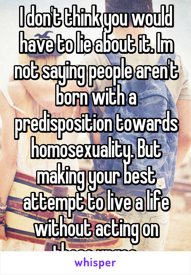 I don't think you would have to lie about it. Im not saying people aren't born with a predisposition towards homosexuality. But making your best attempt to live a life without acting on those urges.