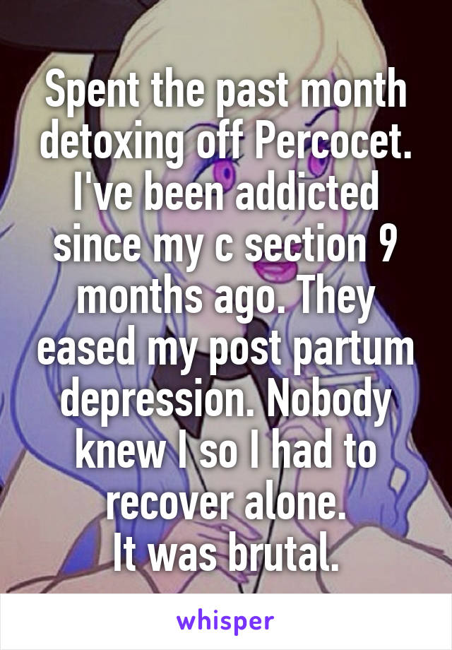 Spent the past month detoxing off Percocet. I've been addicted since my c section 9 months ago. They eased my post partum depression. Nobody knew I so I had to recover alone.
It was brutal.