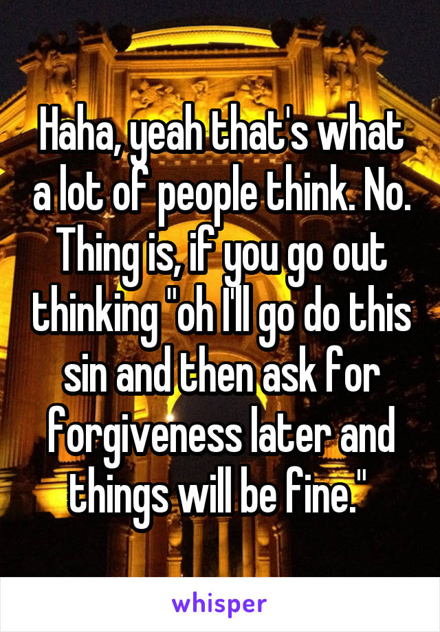 Haha, yeah that's what a lot of people think. No. Thing is, if you go out thinking "oh I'll go do this sin and then ask for forgiveness later and things will be fine." 