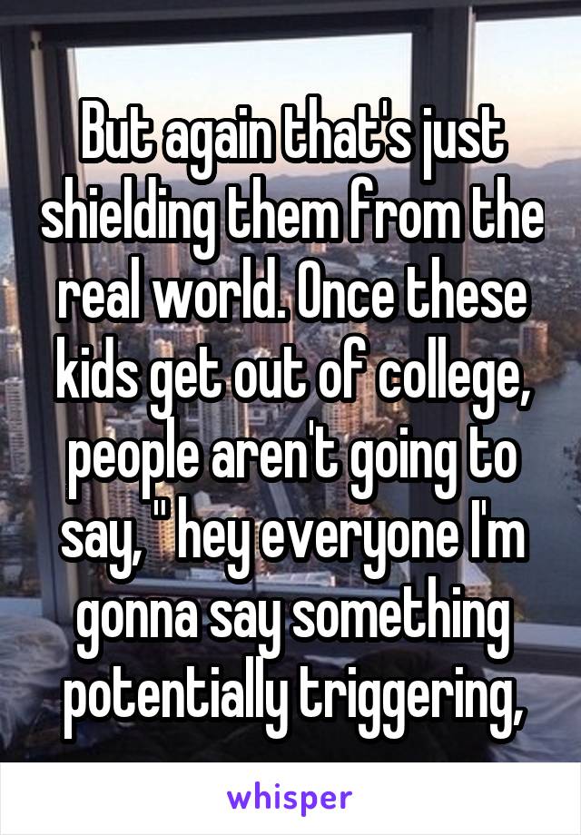 But again that's just shielding them from the real world. Once these kids get out of college, people aren't going to say, " hey everyone I'm gonna say something potentially triggering,