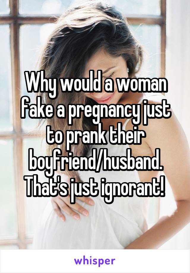 Why would a woman fake a pregnancy just to prank their boyfriend/husband. That's just ignorant! 