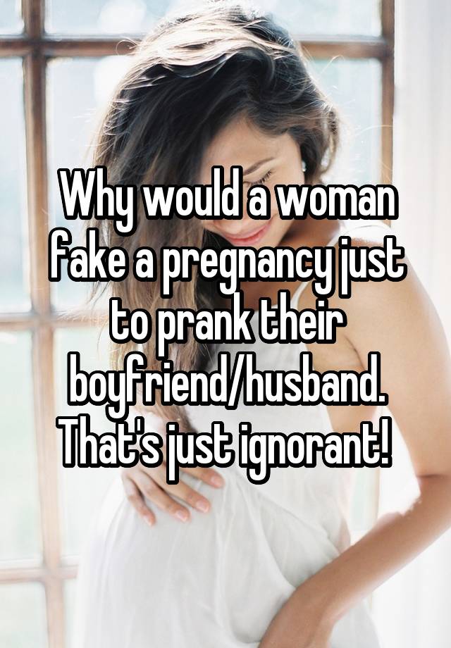 Why would a woman fake a pregnancy just to prank their boyfriend/husband. That's just ignorant! 