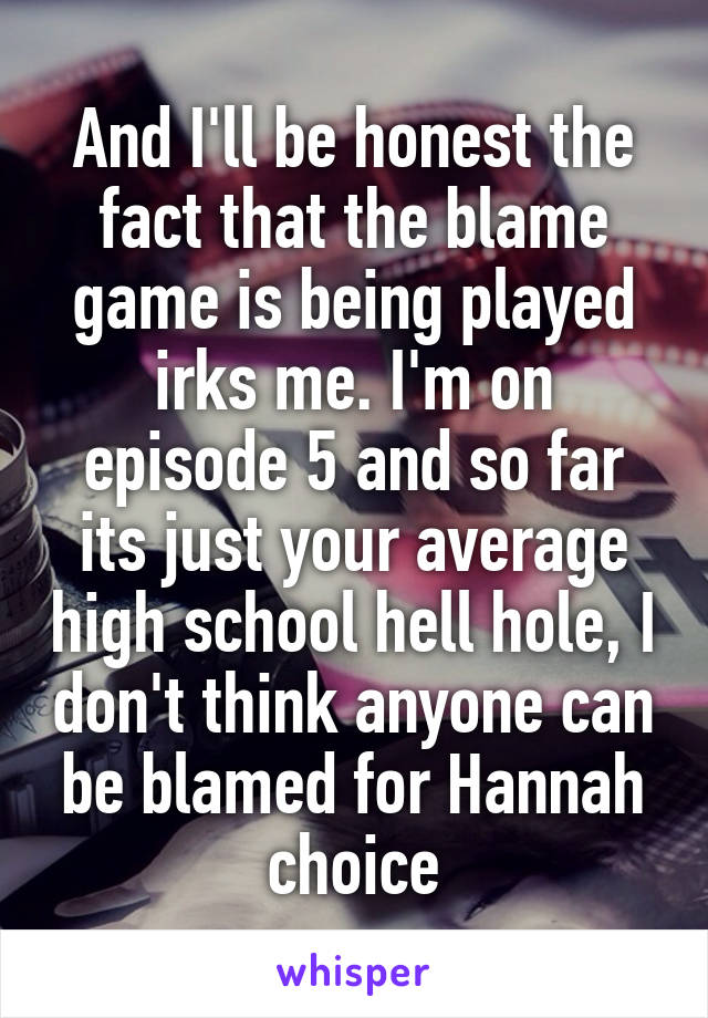 And I'll be honest the fact that the blame game is being played irks me. I'm on episode 5 and so far its just your average high school hell hole, I don't think anyone can be blamed for Hannah choice