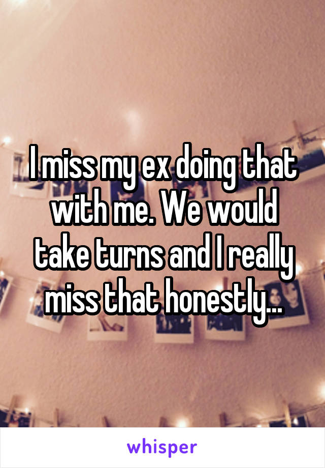 I miss my ex doing that with me. We would take turns and I really miss that honestly...