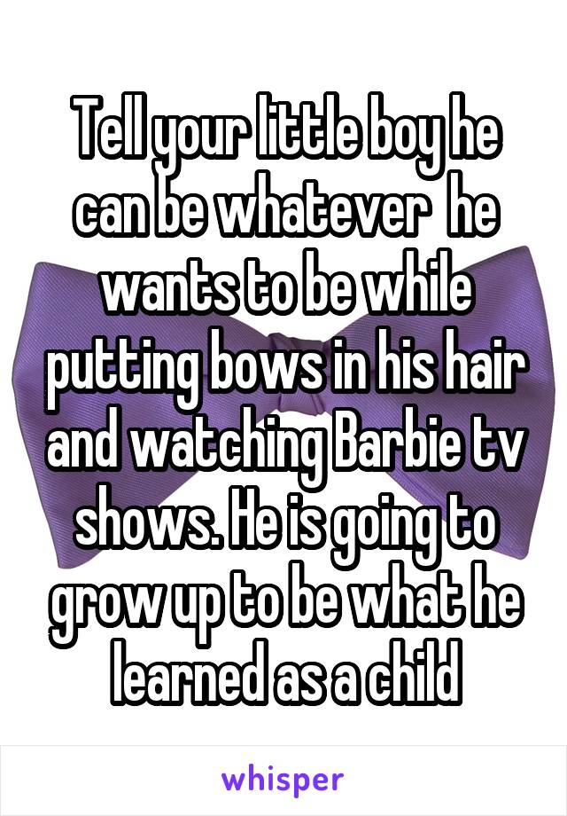 Tell your little boy he can be whatever  he wants to be while putting bows in his hair and watching Barbie tv shows. He is going to grow up to be what he learned as a child