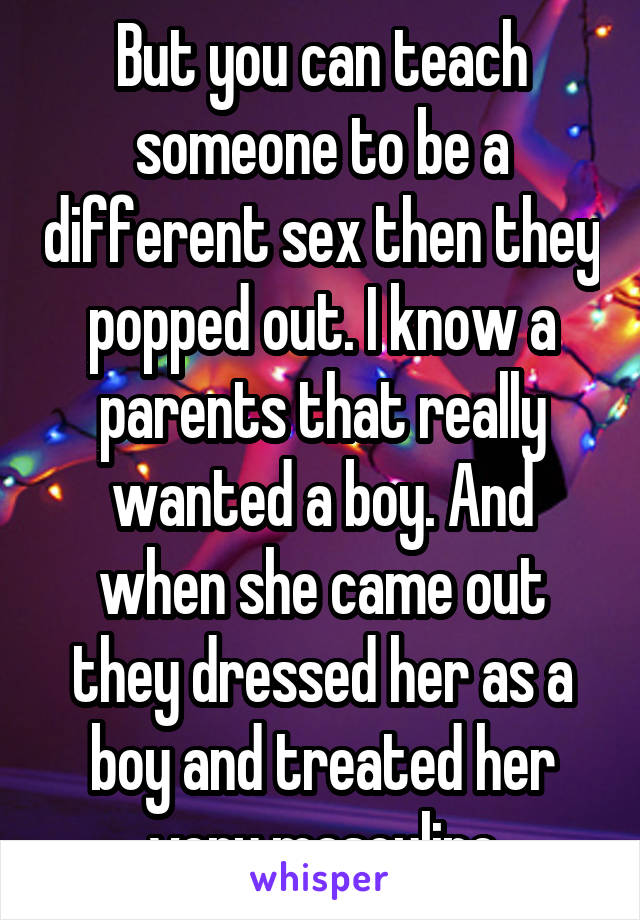 But you can teach someone to be a different sex then they popped out. I know a parents that really wanted a boy. And when she came out they dressed her as a boy and treated her very masculine