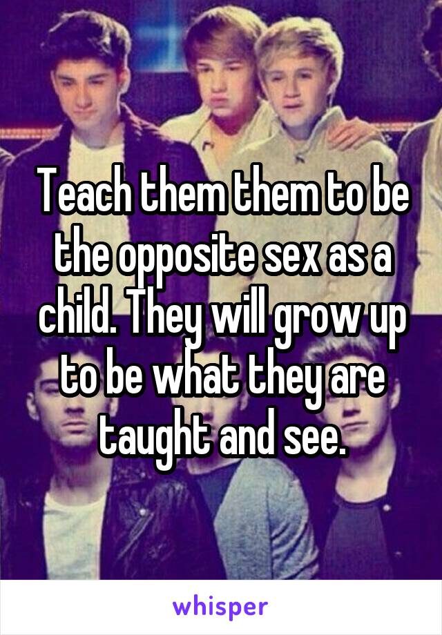 Teach them them to be the opposite sex as a child. They will grow up to be what they are taught and see.