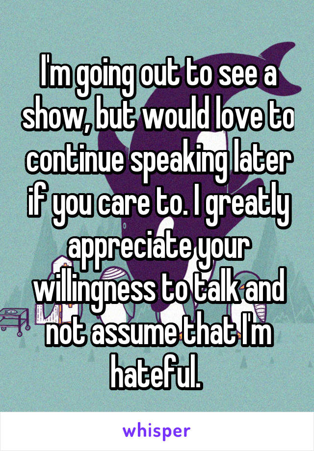 I'm going out to see a show, but would love to continue speaking later if you care to. I greatly appreciate your willingness to talk and not assume that I'm hateful. 