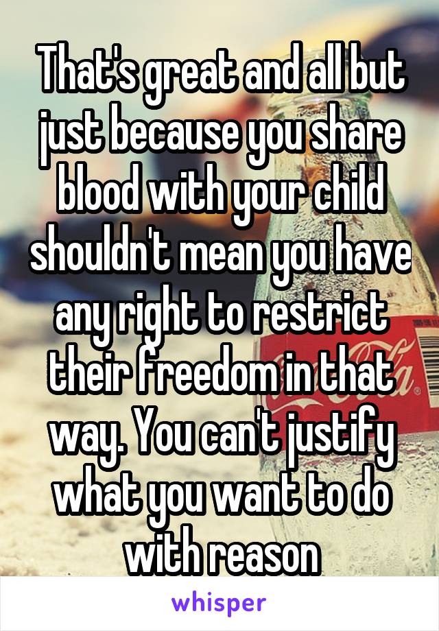 That's great and all but just because you share blood with your child shouldn't mean you have any right to restrict their freedom in that way. You can't justify what you want to do with reason