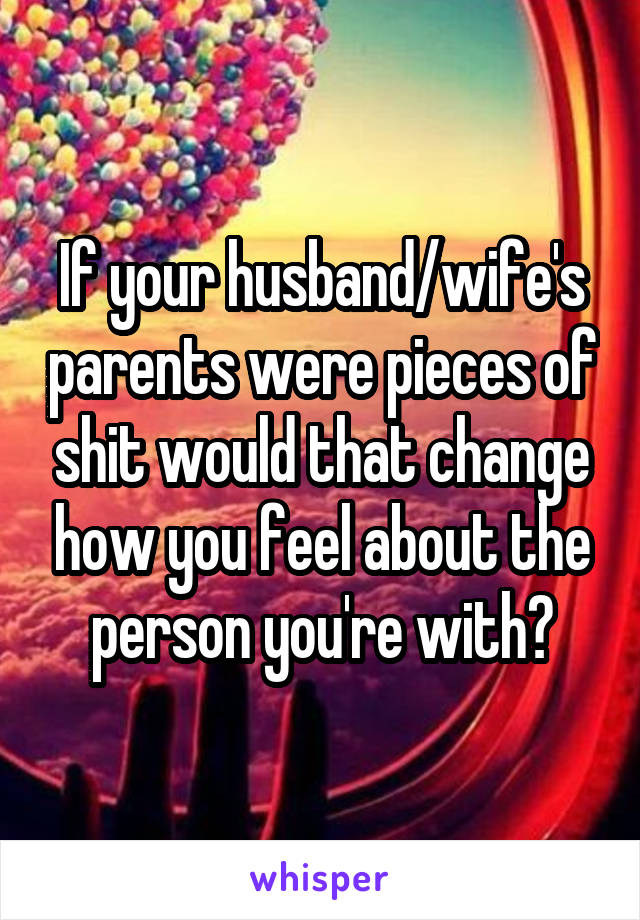 If your husband/wife's parents were pieces of shit would that change how you feel about the person you're with?