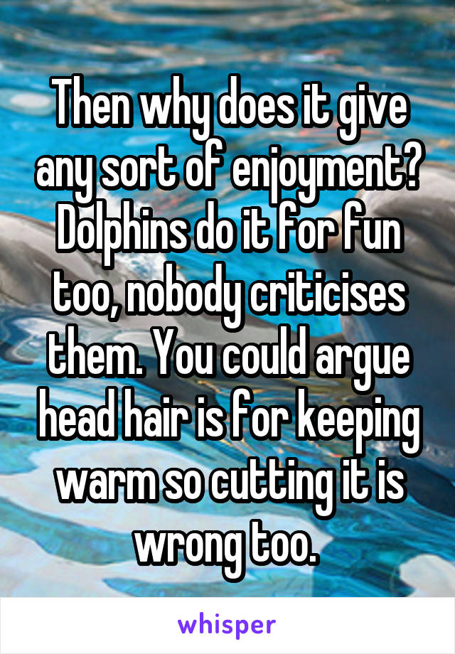 Then why does it give any sort of enjoyment? Dolphins do it for fun too, nobody criticises them. You could argue head hair is for keeping warm so cutting it is wrong too. 