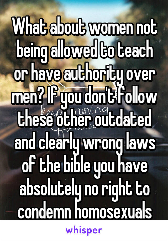 What about women not being allowed to teach or have authority over men? If you don't follow these other outdated and clearly wrong laws of the bible you have absolutely no right to condemn homosexuals