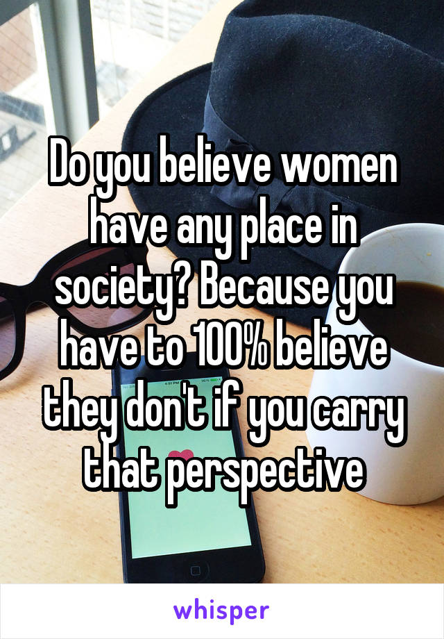 Do you believe women have any place in society? Because you have to 100% believe they don't if you carry that perspective