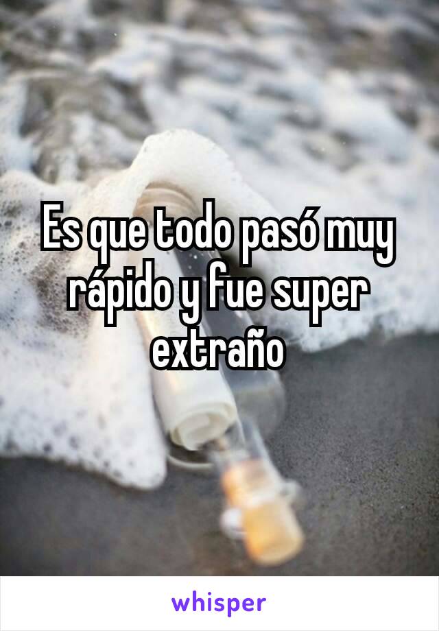 Es que todo pasó muy rápido y fue super extraño
