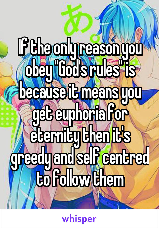 If the only reason you obey "God's rules" is because it means you get euphoria for eternity then it's greedy and self centred to follow them