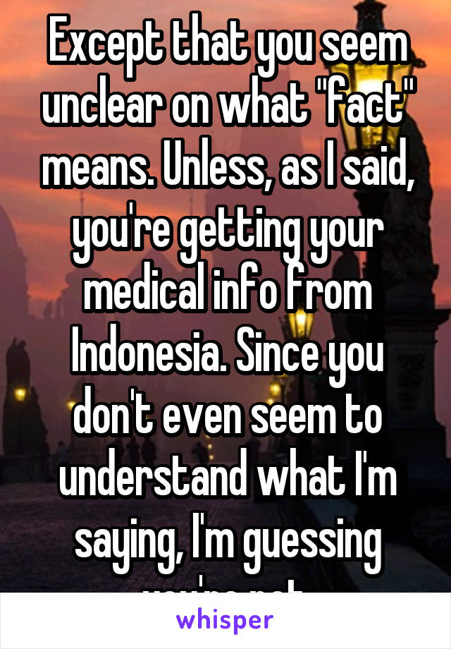 Except that you seem unclear on what "fact" means. Unless, as I said, you're getting your medical info from Indonesia. Since you don't even seem to understand what I'm saying, I'm guessing you're not.