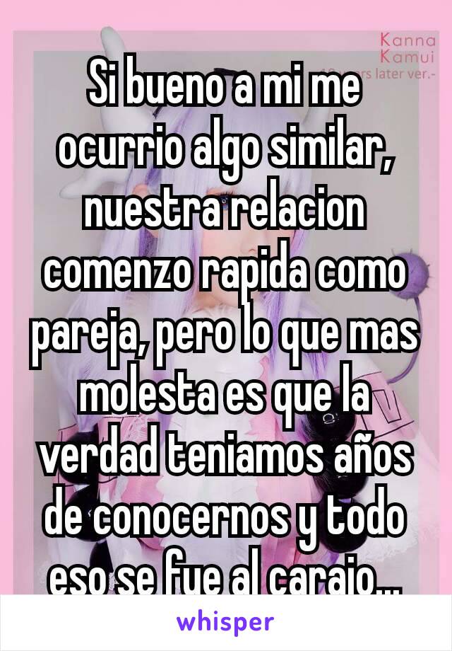 Si bueno a mi me ocurrio algo similar, nuestra relacion comenzo rapida como pareja, pero lo que mas molesta es que la verdad teniamos años de conocernos y todo eso se fue al carajo...