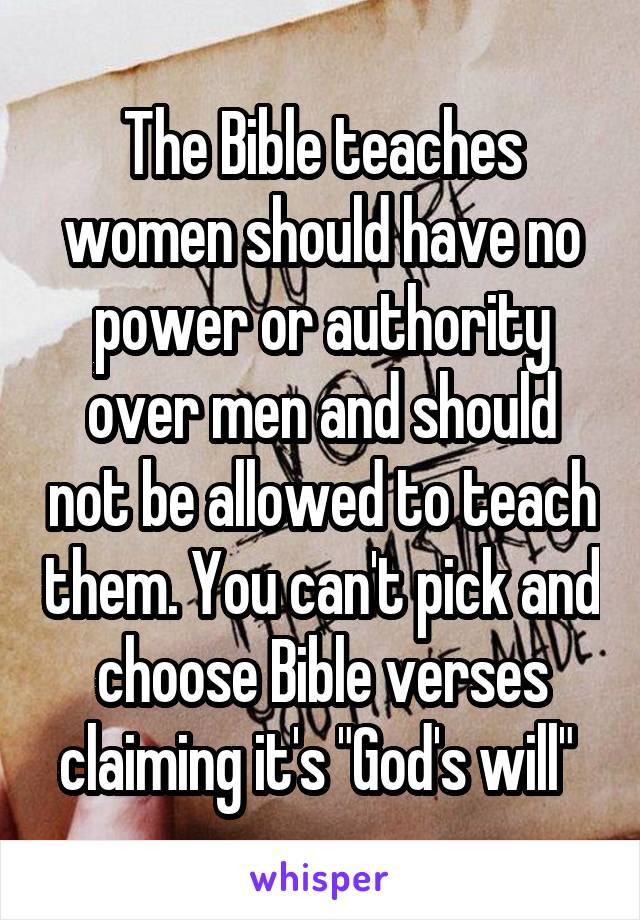 The Bible teaches women should have no power or authority over men and should not be allowed to teach them. You can't pick and choose Bible verses claiming it's "God's will" 