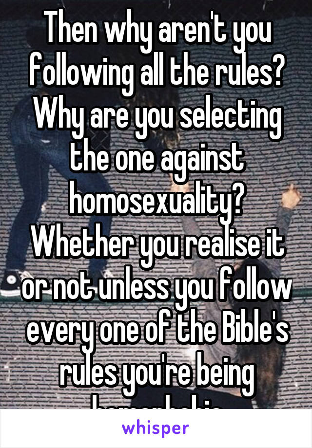 Then why aren't you following all the rules? Why are you selecting the one against homosexuality? Whether you realise it or not unless you follow every one of the Bible's rules you're being homophobic