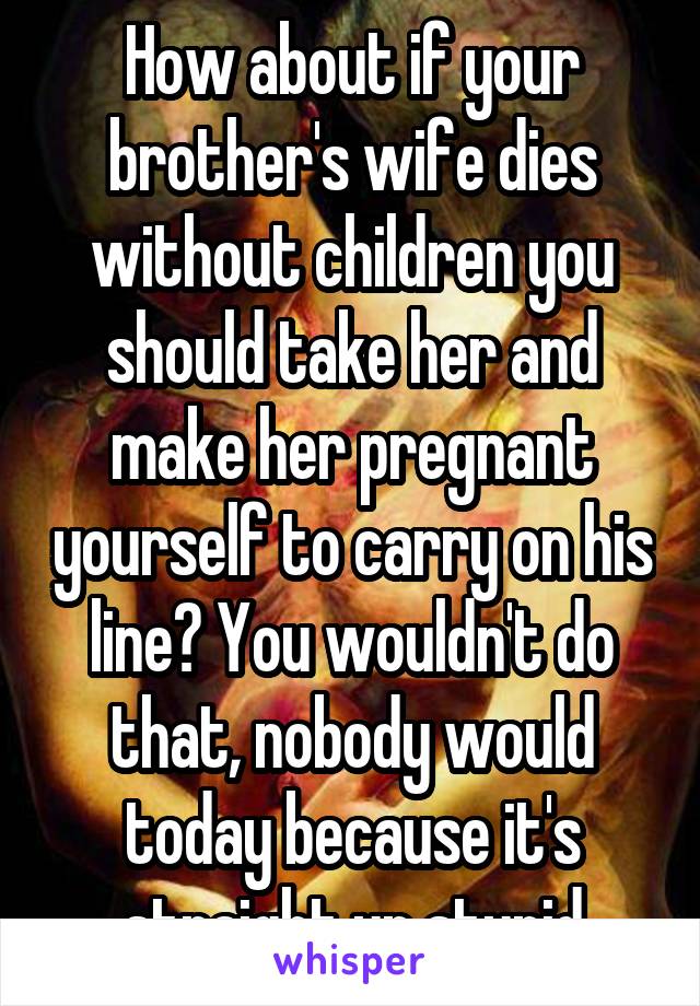 How about if your brother's wife dies without children you should take her and make her pregnant yourself to carry on his line? You wouldn't do that, nobody would today because it's straight up stupid