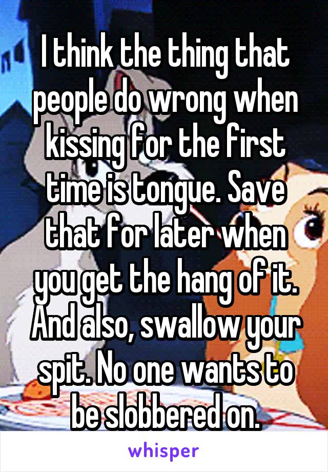 I think the thing that people do wrong when kissing for the first time is tongue. Save that for later when you get the hang of it. And also, swallow your spit. No one wants to be slobbered on.