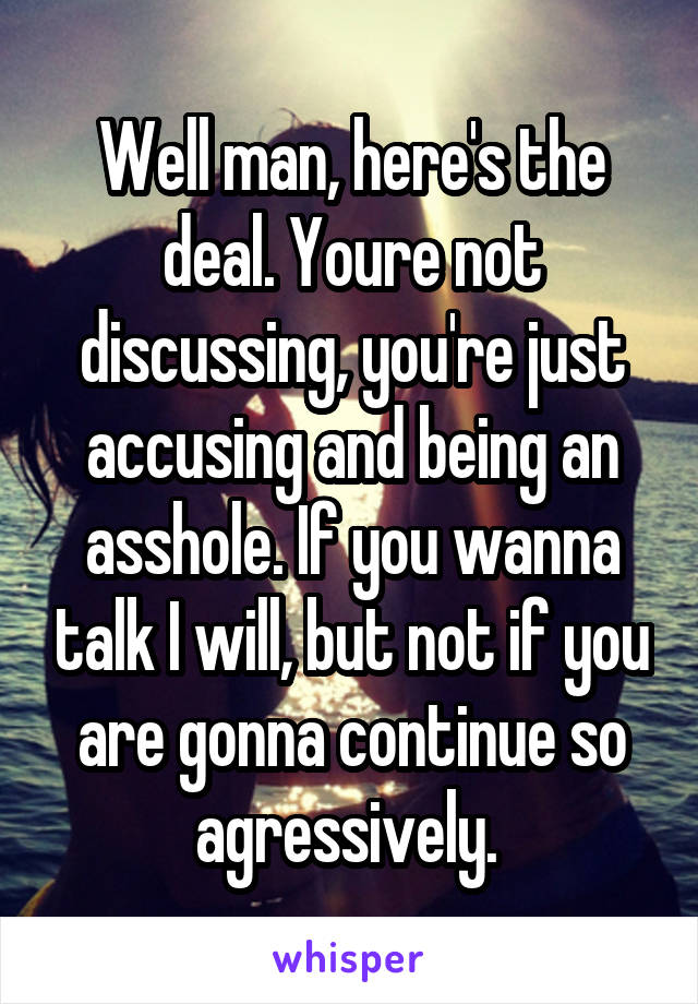 Well man, here's the deal. Youre not discussing, you're just accusing and being an asshole. If you wanna talk I will, but not if you are gonna continue so agressively. 