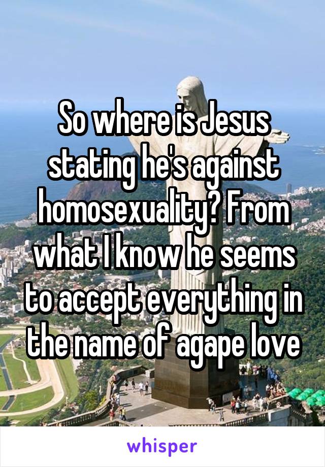 So where is Jesus stating he's against homosexuality? From what I know he seems to accept everything in the name of agape love