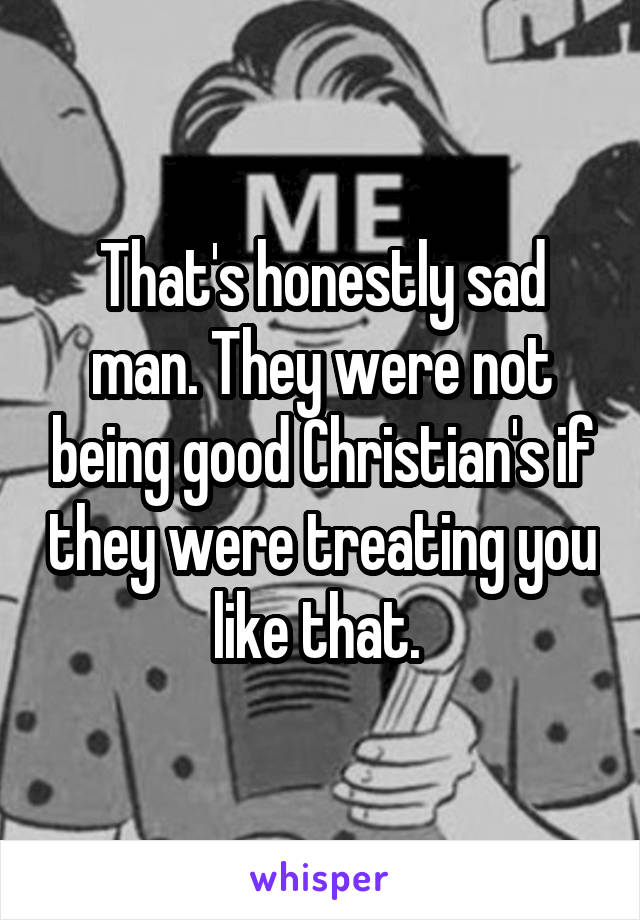 That's honestly sad man. They were not being good Christian's if they were treating you like that. 