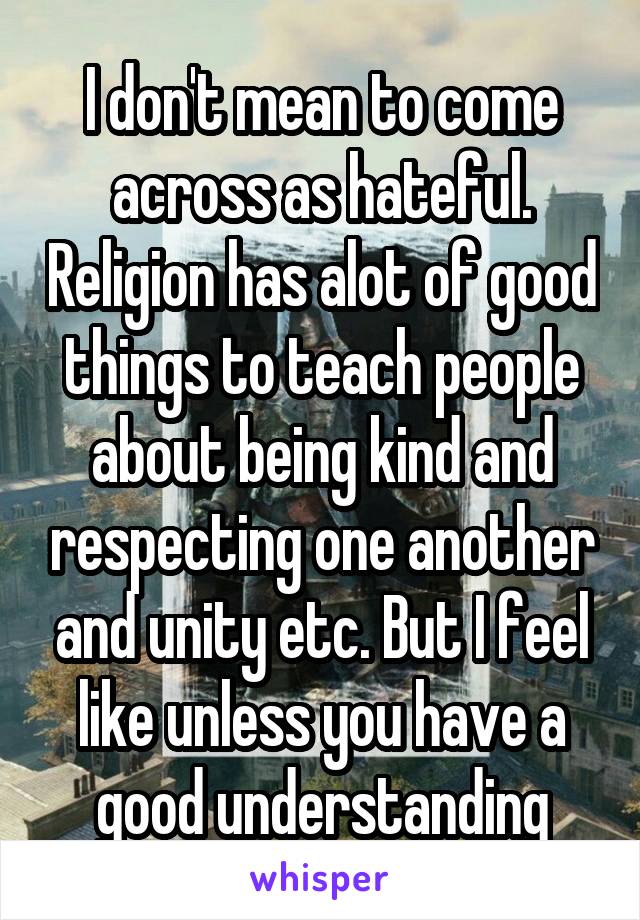 I don't mean to come across as hateful. Religion has alot of good things to teach people about being kind and respecting one another and unity etc. But I feel like unless you have a good understanding