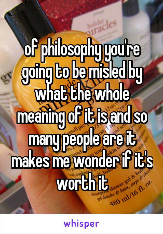 of philosophy you're going to be misled by what the whole meaning of it is and so many people are it makes me wonder if it's worth it