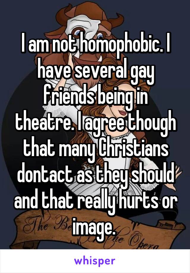 I am not homophobic. I have several gay friends being in theatre. I agree though that many Christians dontact as they should and that really hurts or image. 